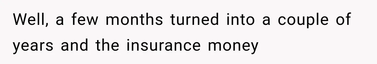 Well, a few months turned into a couple of years and the insurance money