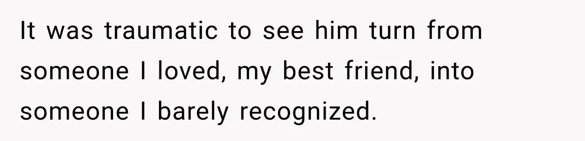 It was traumatic to see him turn from someone I loved, my best friend, into someone I barely recognized.