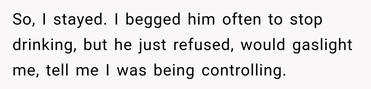 So, I stayed. I begged him often to stop drinking, but he just refused, would gaslight me, tell me I was being controlling.