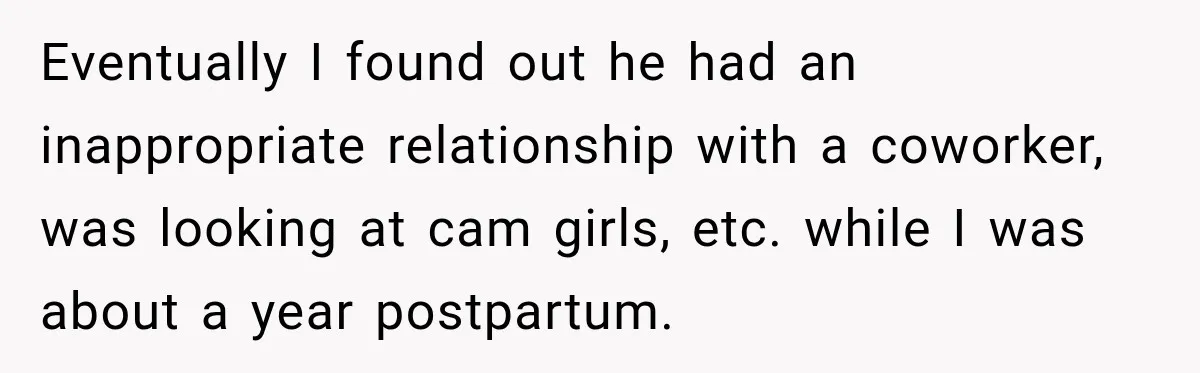 Eventually I found out he had an inappropriate relationship with a coworker, was looking at cam girls, etc. while I was about a year postpartum.
