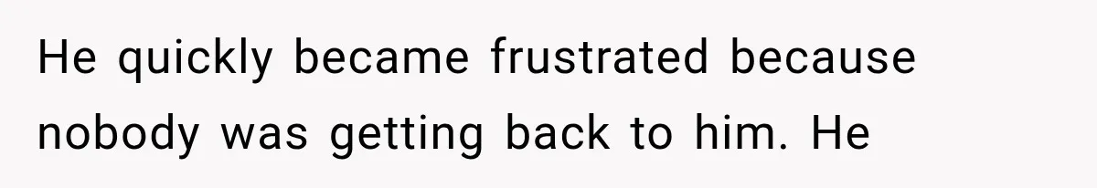 He quickly became frustrated because nobody was getting back to him. He