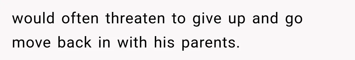 would often threaten to give up and go move back in with his parents.