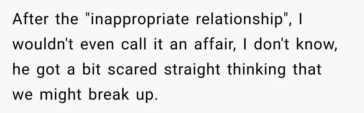 After the "inappropriate relationship", I wouldn't even call it an affair, I don't know, he got a bit scared straight thinking that we might break up.