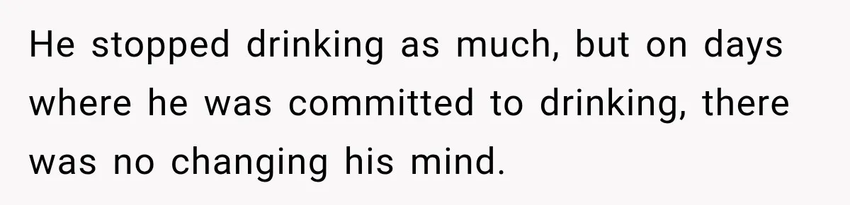 He stopped drinking as much, but on days where he was committed to drinking, there was no changing his mind.