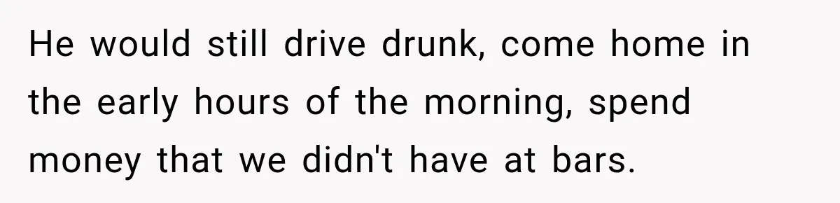 He would still drive drunk, come home in the early hours of the morning, spend money that we didn't have at bars.