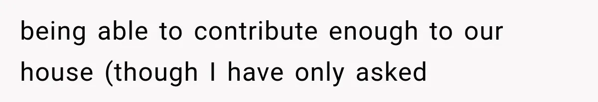 being able to contribute enough to our house (though I have only asked