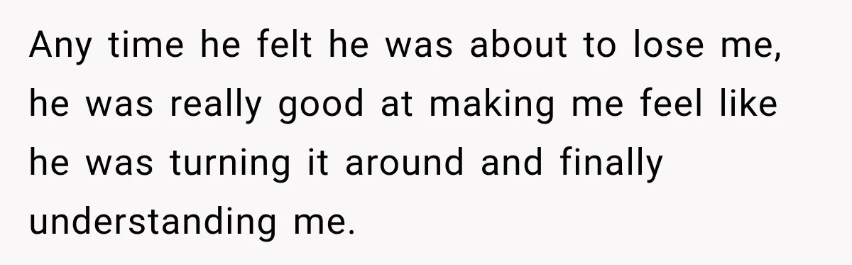 Any time he felt he was about to lose me, he was really good at making me feel like he was turning it around and finally understanding me.