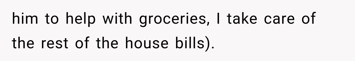 him to help with groceries, I take care of the rest of the house bills).