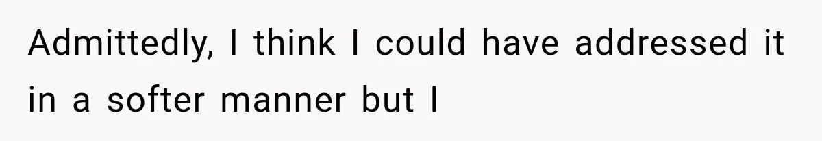 Admittedly, I think I could have addressed it in a softer manner but I