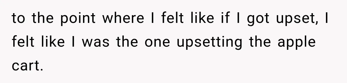 to the point where I felt like if I got upset, I felt like I was the one upsetting the apple cart.