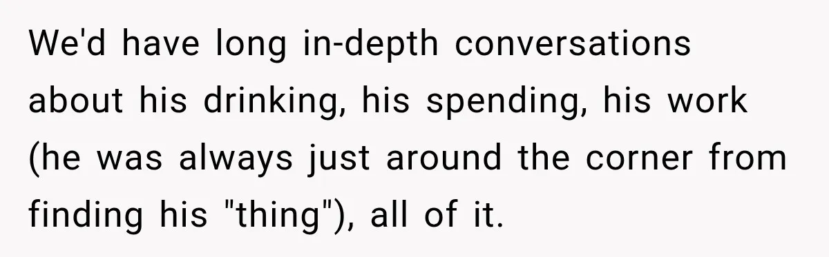 We'd have long in-depth conversations about his drinking, his spending, his work (he was always just around the corner from finding his "thing"), all of it.