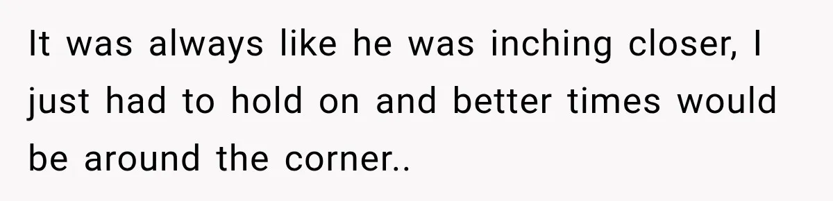 It was always like he was inching closer, I just had to hold on and better times would be around the corner..