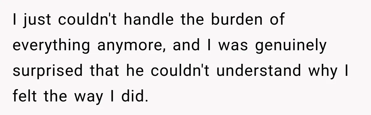 I just couldn't handle the burden of everything anymore, and I was genuinely surprised that he couldn't understand why I felt the way I did.