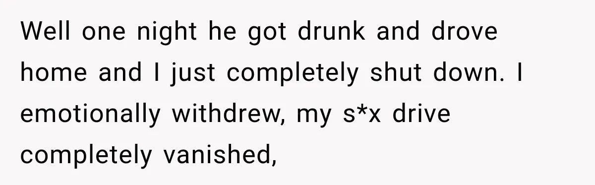 Well one night he got drunk and drove home and I just completely shut down. I emotionally withdrew, my s*x drive completely vanished,