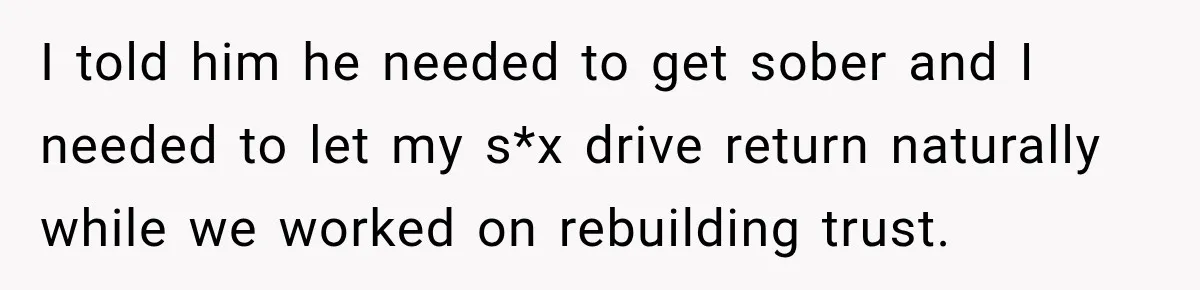 I told him he needed to get sober and I needed to let my s*x drive return naturally while we worked on rebuilding trust.