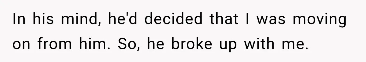 In his mind, he'd decided that I was moving on from him. So, he broke up with me.
