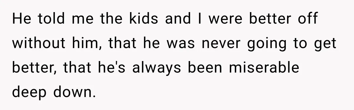 He told me the kids and I were better off without him, that he was never going to get better, that he's always been miserable deep down.