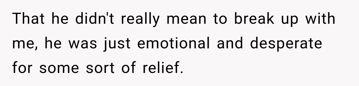 That he didn't really mean to break up with me, he was just emotional and desperate for some sort of relief.