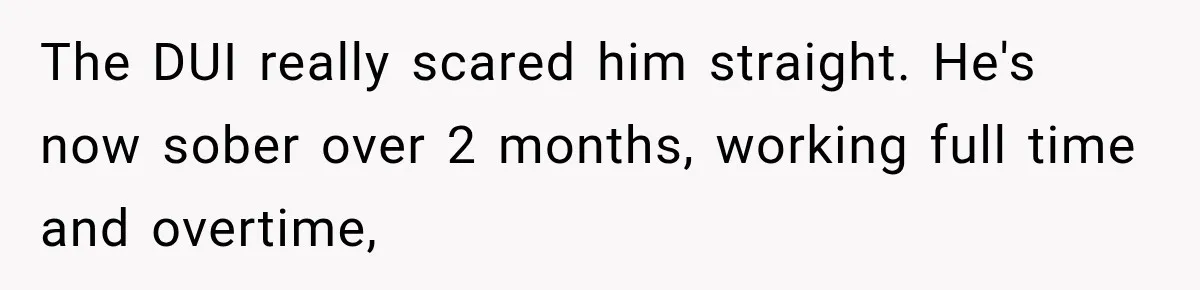 The DUI really scared him straight. He's now sober over 2 months, working full time and overtime,