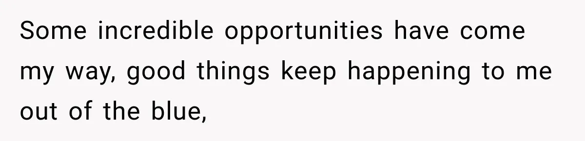Some incredible opportunities have come my way, good things keep happening to me out of the blue,
