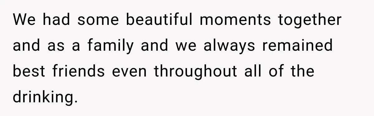We had some beautiful moments together and as a family and we always remained best friends even throughout all of the drinking.