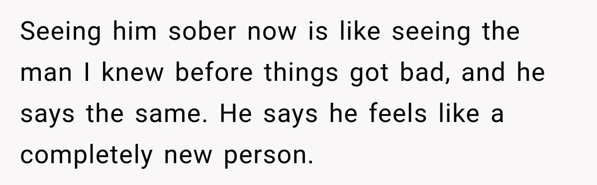 Seeing him sober now is like seeing the man I knew before things got bad, and he says the same. He says he feels like a completely new person.