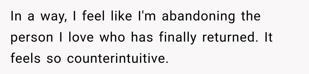 In a way, I feel like I'm abandoning the person I love who has finally returned. It feels so counterintuitive.