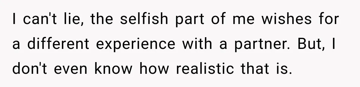 I can't lie, the selfish part of me wishes for a different experience with a partner. But, I don't even know how realistic that is.