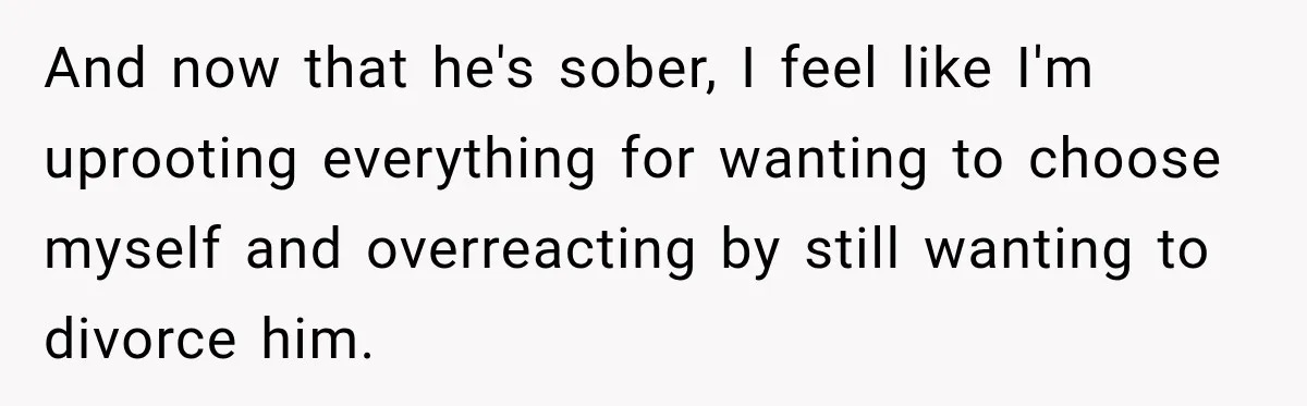 And now that he's sober, I feel like I'm uprooting everything for wanting to choose myself and overreacting by still wanting to divorce him.