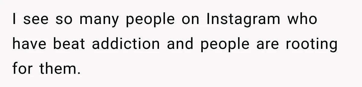 I see so many people on Instagram who have beat addiction and people are rooting for them.