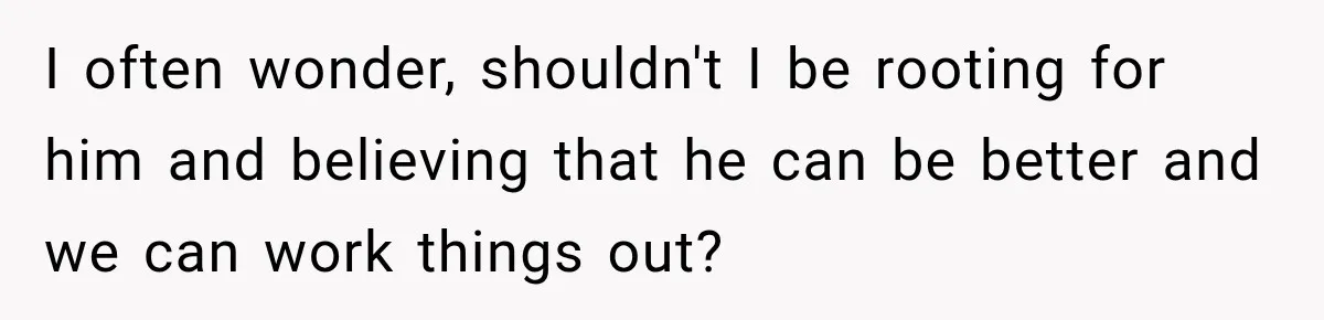 I often wonder, shouldn't I be rooting for him and believing that he can be better and we can work things out?