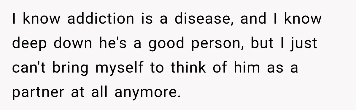 I know addiction is a disease, and I know deep down he's a good person, but I just can't bring myself to think of him as a partner at all...