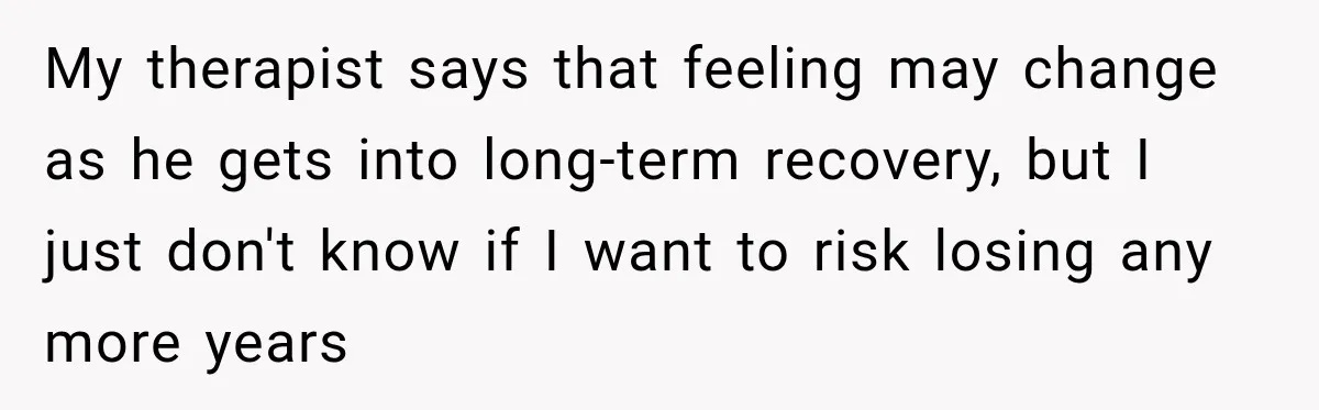 My therapist says that feeling may change as he gets into long-term recovery, but I just don't know if I want to risk losing any more years