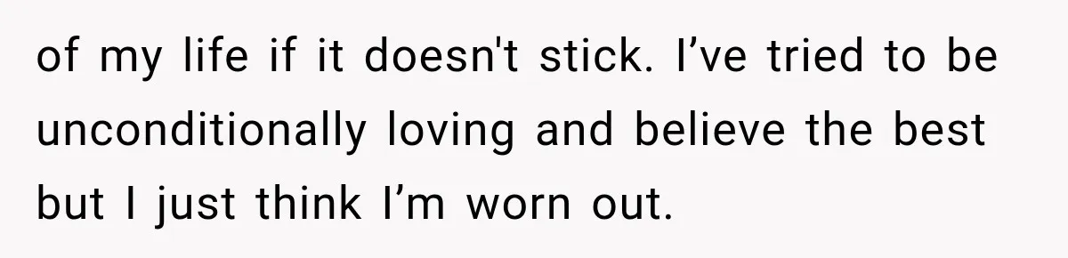of my life if it doesn't stick. I’ve tried to be unconditionally loving and believe the best but I just think I’m worn out.