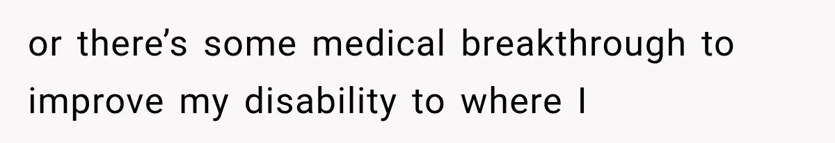 or there’s some medical breakthrough to improve my disability to where I