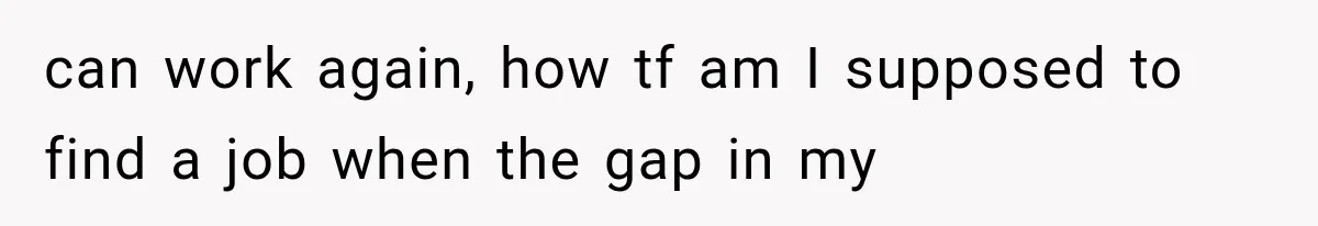 can work again, how tf am I supposed to find a job when the gap in my