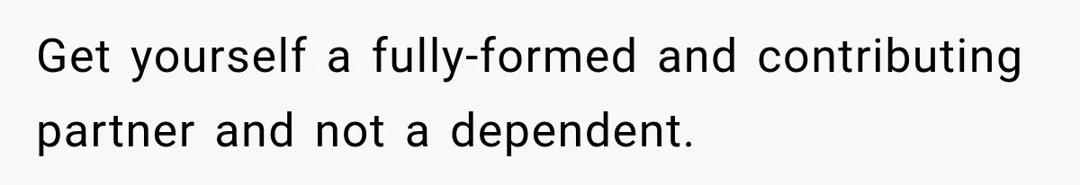 Get yourself a fully-formed and contributing partner and not a dependent.