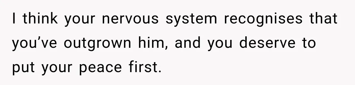 I think your nervous system recognises that you’ve outgrown him, and you deserve to put your peace first.