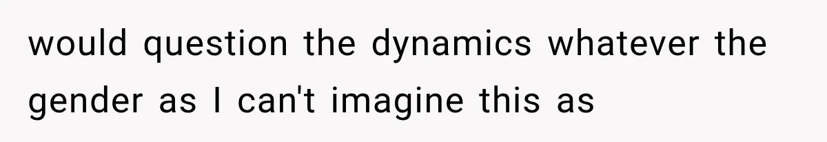 would question the dynamics whatever the gender as I can't imagine this as