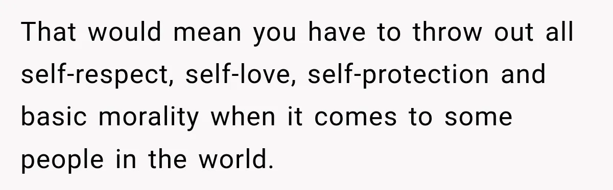 That would mean you have to throw out all self-respect, self-love, self-protection and basic morality when it comes to some people in the world.