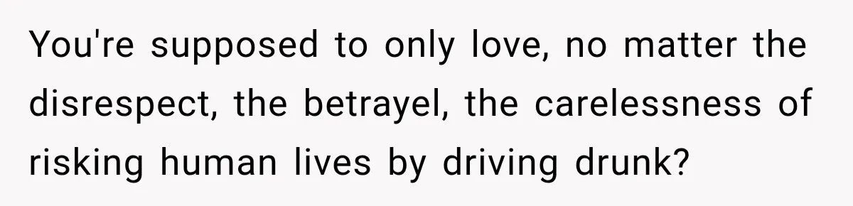 You're supposed to only love, no matter the disrespect, the betrayel, the carelessness of risking human lives by driving drunk?