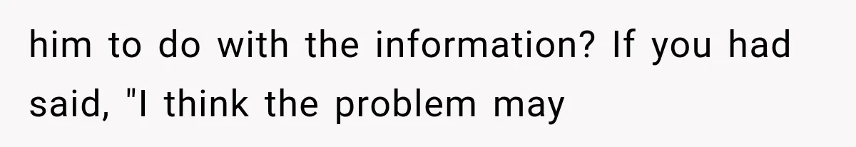 him to do with the information? If you had said, "I think the problem may