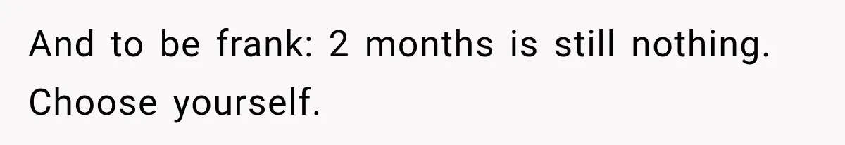 And to be frank: 2 months is still nothing.   Choose yourself.