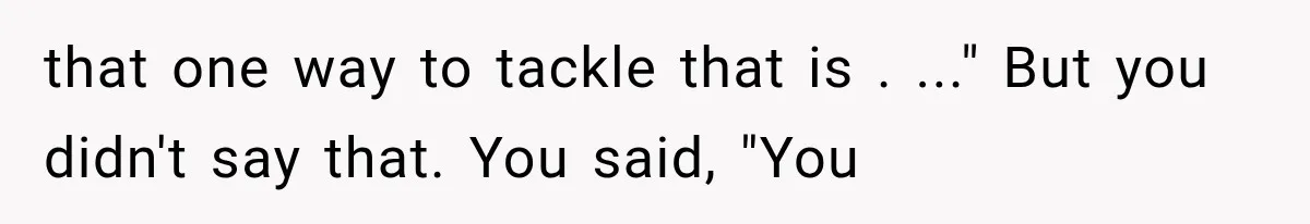 that one way to tackle that is . ..." But you didn't say that. You said, "You