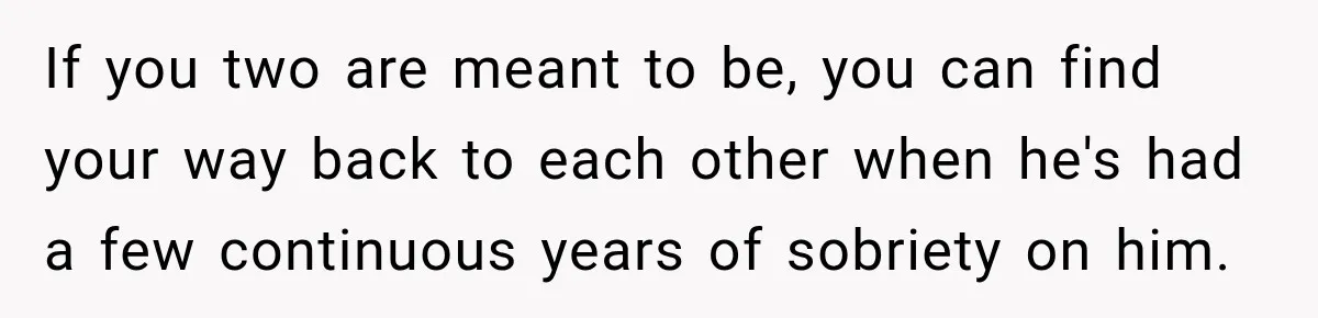 If you two are meant to be, you can find your way back to each other when he's had a few continuous years of sobriety on him.