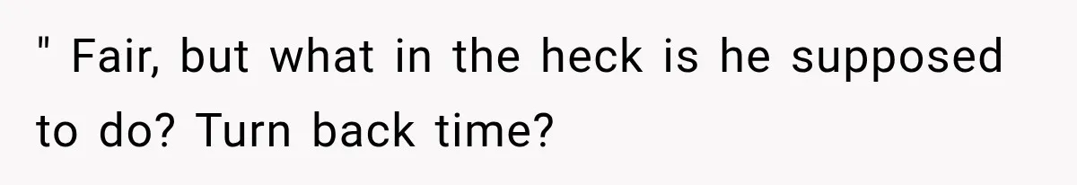 " Fair, but what in the heck is he supposed to do? Turn back time?