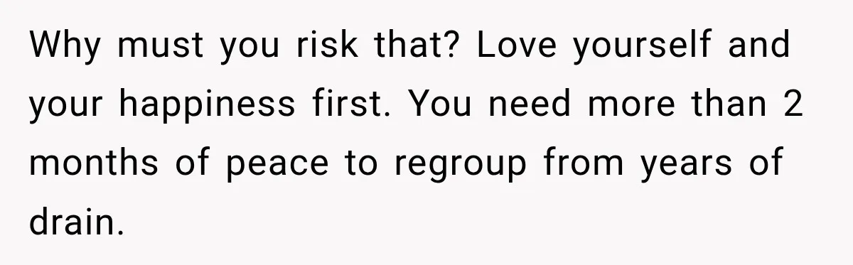 Why must you risk that? Love yourself and your happiness first. You need more than 2 months of peace to regroup from years of drain.