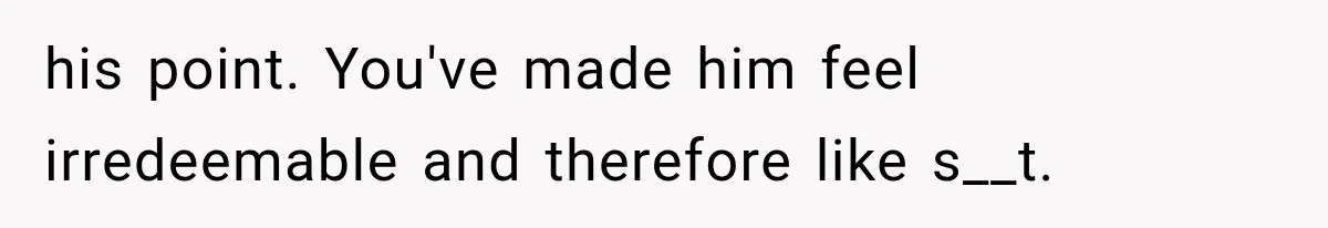 his point. You've made him feel irredeemable and therefore like s__t.