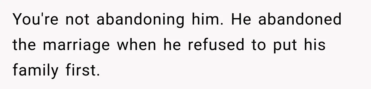 You're not abandoning him. He abandoned the marriage when he refused to put his family first.
