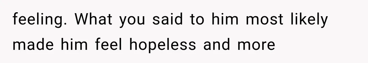 feeling. What you said to him most likely made him feel hopeless and more